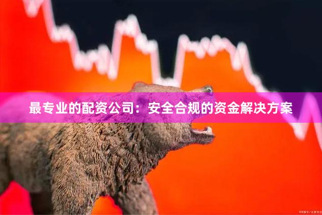 最专业的配资公司：安全合规的资金解决方案