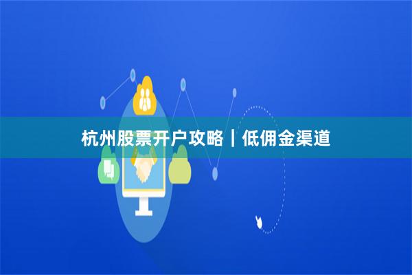 杭州股票开户攻略｜低佣金渠道