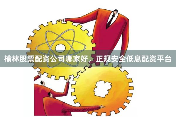 榆林股票配资公司哪家好,正规安全低息配资平台