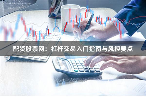 配资股票网：杠杆交易入门指南与风控要点